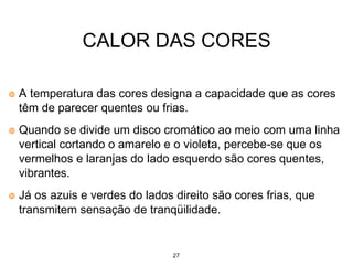 27
CALOR DAS CORES
A temperatura das cores designa a capacidade que as cores
têm de parecer quentes ou frias.
Quando se divide um disco cromático ao meio com uma linha
vertical cortando o amarelo e o violeta, percebe-se que os
vermelhos e laranjas do lado esquerdo são cores quentes,
vibrantes.
Já os azuis e verdes do lados direito são cores frias, que
transmitem sensação de tranqüilidade.
 