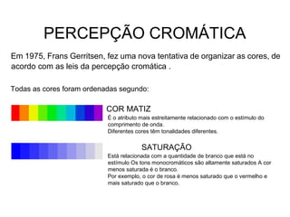 PERCEPÇÃO CROMÁTICA
Em 1975, Frans Gerritsen, fez uma nova tentativa de organizar as cores, de
acordo com as leis da percepção cromática .
Todas as cores foram ordenadas segundo:
COR MATIZ
É o atributo mais estreitamente relacionado com o estímulo do
comprimento de onda.
Diferentes cores têm tonalidades diferentes.
SATURAÇÃO
Está relacionada com a quantidade de branco que está no
estímulo Os tons monocromáticos são altamente saturados A cor
menos saturada é o branco.
Por exemplo, o cor de rosa é menos saturado que o vermelho e
mais saturado que o branco.
 