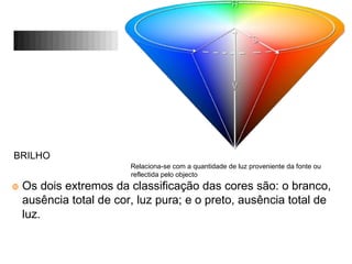 BRILHO
Relaciona-se com a quantidade de luz proveniente da fonte ou
reflectida pelo objecto
Os dois extremos da classificação das cores são: o branco,
ausência total de cor, luz pura; e o preto, ausência total de
luz.
 
