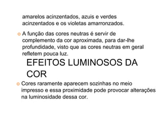 amarelos acinzentados, azuis e verdes
acinzentados e os violetas amarronzados.
A função das cores neutras é servir de
complemento da cor aproximada, para dar-lhe
profundidade, visto que as cores neutras em geral
refletem pouca luz.
EFEITOS LUMINOSOS DA
COR
Cores raramente aparecem sozinhas no meio
impresso e essa proximidade pode provocar alterações
na luminosidade dessa cor.
 