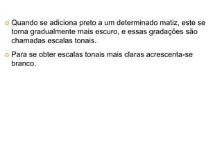Quando se adiciona preto a um determinado matiz, este se
torna gradualmente mais escuro, e essas gradações são
chamadas escalas tonais.
Para se obter escalas tonais mais claras acrescenta-se
branco.
 