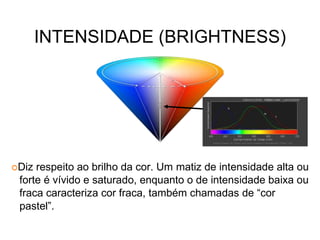 INTENSIDADE (BRIGHTNESS)
Diz respeito ao brilho da cor. Um matiz de intensidade alta ou
forte é vívido e saturado, enquanto o de intensidade baixa ou
fraca caracteriza cor fraca, também chamadas de “cor
pastel”.
 