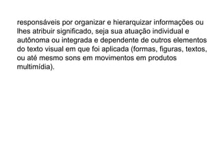 responsáveis por organizar e hierarquizar informações ou
lhes atribuir significado, seja sua atuação individual e
autônoma ou integrada e dependente de outros elementos
do texto visual em que foi aplicada (formas, figuras, textos,
ou até mesmo sons em movimentos em produtos
multimídia).
 