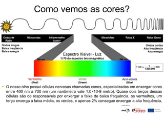Como vemos as cores?
• O nosso olho possui células nervosas chamadas cones, especializadas em enxergar cores
entre 400 nm a 700 nm (um nanômetro vale 1,0×10-9 metro). Quase dois terços dessas
células são de responsáveis por enxergar a faixa de baixa frequência, os vermelhos, um
terço enxerga a faixa média, os verdes, e apenas 2% consegue enxergar a alta frequência,
 
