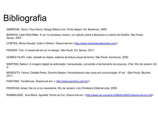 Bibliografia
AMBROSE, Gavin, Paul Harris. Design Básico Cor. Porto Alegre. Ed. Bookman, 2009
BARROS, Lilian Ried Miller. A cor no processo criativo; um estudo sobre a Bauhaus e a teoria de Goethe. São Paulo:
Senac, 2007.
CORTES, Maria Claudia. Color in Motion. Disponível em:<http://www.mariaclaudiacortes.com/>
FRASER. Tom. O essencial da cor no design. São Paulo: Ed. Senac, 2011.
GOMES FILHO, João. Gestalt do objeto; sistema de leitura visual da forma. São Paulo: Escrituras, 2000.
MARTINS, Nelson. A imagem digital na editoração: manipulação, conversão e fechamento de arquivos. 2ºed. Rio de Janeiro: Ed.
S
MODESTO, Farina, Clotilde Perez, Dorinho Bastos. Psicodinâmica das cores em comunicação. 6ª ed. –São Paulo: Blucher,
2011.
PANTONE. Tendências. Disponível em: < http://www.pantone.com.br/>
PEDROSA, Israel. Da cor à cor inexistente. Rio de Janeiro: Léo Christiano Editorial Ltda, 2009.
RAMBAUSKE, Ana Maria, Apostila Teoria da Cor. Disponível em: <http://www.iar.unicamp.br/lab/luz/ld/Cor/teoria-da-cor.pdf>
 