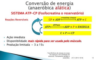 SISTEMA ATP-CP (Fosfocreatina o reservatório)
    Reações Reversíveis




    Ação imediata
    Disponibilidade mais rápida para ser usada pelo músculo.
    Produção limitada → 3 a 15s

                                   Transferência de energia no corpo
                                      em repouso e em condições de
                                    exercício; Treinamento aeróbio e
                                                          anaeróbio;   27/1/2013 10:56   13
 