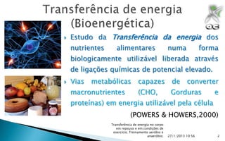    Estudo da Transferência da energia dos
    nutrientes      alimentares                      numa              forma
    biologicamente utilizável liberada através
    de ligações químicas de potencial elevado.
   Vias   metabólicas           capazes               de      converter
    macronutrientes              (CHO,                Gorduras             e
    proteínas) em energia utilizável pela célula
                             (POWERS & HOWERS,2000)
                 Transferência de energia no corpo
                    em repouso e em condições de
                  exercício; Treinamento aeróbio e
                                        anaeróbio;   27/1/2013 10:56       2
 
