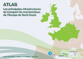 ATLAS
Les principales infrastructures
de transport de marchandises
de l’Europe du Nord-Ouest
ATLAS
Les principales infrastructures
de transport de marchandises
de l’Europe du Nord-Ouest
Projet Weastflows - Action 1 - 1er
livrable - Juin 2013
 
