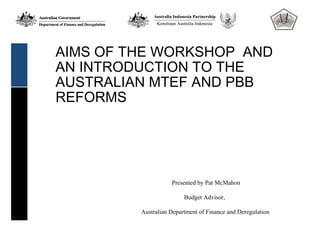 AIMS OF THE WORKSHOP AND
AN INTRODUCTION TO THE
AUSTRALIAN MTEF AND PBB
REFORMS




                    Presented by Pat McMahon

                         Budget Advisor,

         Australian Department of Finance and Deregulation
 
