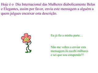 Hoje é o  Dia Internacional das Mulheres diabolicamente Belas e Elegantes, assim por favor, envia este mensagem a alguém a quem julgues encaixar esta descrição. Eu já fiz a minha parte… Não me voltes a enviar esta mensagem.Já recebi milhares e sei que sou estupenda!!! 