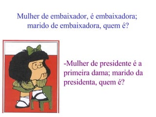 Mulher de embaixador, é embaixadora;  marido de embaixadora, quem é? -Mulher de presidente é a  primeira dama; marido da  presidenta, quem é? 