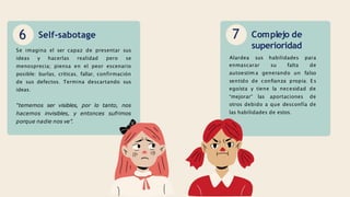 6 Self-sabotage
Se imagina el ser capaz de presentar sus
ideas y hacerlas realidad pero se
menosprecia; piensa en el peor escenario
posible: burlas, críticas, fallar, confirmación
de sus defectos. Termina descartando sus
ideas.
“tememos ser visibles, por lo tanto, nos
hacemos invisibles, y entonces sufrimos
porque nadie nos ve”.
7 Complejo de
superioridad
enmascarar su falta
autoestim a generando un
Alardea sus habilidades para
de
falso
sentido de confianza propia. Es
egoísta y tiene la necesidad de
“mejorar” las aportaciones de
otros debido a que desconfía de
las habilidades de estos.
 