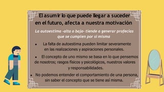 El asumir lo que puede llegar a suceder
en el futuro, afecta a nuestra motivación
La autoestima -alta o baja- tiende a generar profecías
que se cumplen por si misma
La falta de autoestima pueden limitar severamente
en las realizaciones y aspiraciones personales.
El concepto de uno mismo se basa en lo que pensemos
de nosotros; rasgos físicos y psicológicos, nuestros valores
y responsabilidades.
No podemos entender el comportamiento de una persona,
sin saber el concepto que se tiene así misma.
 