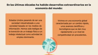 En las últimas décadas ha habido desarrollos extraordinarios en la
economía del mundo:
Estados Unidos pasando de ser una
sociedad industrializada a una
sociedad basada en los medios de
información. Hemos sido testigos de
la transición de un trabajo físico a un
trabajo intelectual como actividad de
empleo dominante.
Vivimos en una economía global
caracterizada por un cambio rápido,
unos avances científicos y
tecnológicos que se dan muy
rápidamente y un nivel de
competitividad sin precedentes.
 