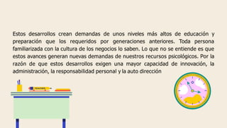Estos desarrollos crean demandas de unos niveles más altos de educación y
preparación que los requeridos por generaciones anteriores. Toda persona
familiarizada con la cultura de los negocios lo saben. Lo que no se entiende es que
estos avances generan nuevas demandas de nuestros recursos psicológicos. Por la
razón de que estos desarrollos exigen una mayor capacidad de innovación, la
administración, la responsabilidad personal y la auto dirección
 