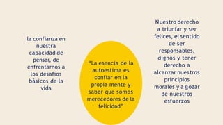 la confianza en
nuestra
capacidad de
pensar, de
enfrentarnos a
los desafíos
básicos de la
vida
“La esencia de la
autoestima es
confiar en la
propia mente y
saber que somos
merecedores de la
felicidad”
Nuestro derecho
a triunfar y ser
felices, el sentido
de ser
responsables,
dignos y tener
derecho a
alcanzar nuestros
principios
morales y a gozar
de nuestros
esfuerzos
 