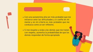 Con una autoestima alta ser más probable que me
esfuerce ante las dificultades y si confio en mi
mente y en mi criterio es más probable que me
conduzca como un ser reflexivo.
S i me respeto y exijo a los demás que me traten
con respeto, aumenta la probabilidad de que los
demás respondan de forma apropiada
 
