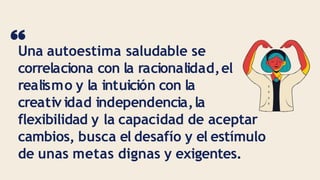 Una autoestima saludable se
correlaciona con la racionalidad,el
realismo y la intuición con la
creativ idad independencia,la
flexibilidad y la capacidad de aceptar
cambios, busca el desafío y el estímulo
de unas metas dignas y exigentes.
 