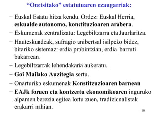 “Onetsitako” estatutuaren ezaugarriak:
– Euskal Estatu hitza kendu. Ordez: Euskal Herria,
  eskualde autonomo, konstituzioaren arabera.
– Eskumenak zentralizatu: Legebiltzarra eta Jaurlaritza.
– Hauteskundeak, sufragio unibertsal isilpeko bidez,
  bitariko sistemaz: erdia probintzian, erdia barruti
  bakarrean.
– Legebiltzarrak lehendakaria aukeratu.
– Goi Mailako Auzitegia sortu.
– Onarturiko eskumenak Konstitzuzioaren barnean
– EAJk foruen eta kontzertu ekonomikoaren inguruko
  aipamen berezia egitea lortu zuen, tradizionalistak
  erakarri nahian.                                    10
 