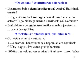 “Onetsitako” estatutuaren balorazioa:
– Lizarrakoa baino demokratikoagoa? Araba? Etorkinak
  onartu?
– Integrazio maila handiagoa euskal lurraldeei beren
  artean? Espainiako gainerako lurraldeekiko? Nafarroa?
– Euskaldunen beregaintasun mailaren nahia jasotzen al
  zuen eta errespetatu?
        “Onetsitako” estatutuaren bizi-bilakaera:
– Gorteetan eskuinak oztopatu.
– 33ko azaroan, hauteskundeak Espainian eta Eskuinak –
  CEDA- nagusi. Proiektua guztiz baztertu.
– 1936ko hauteskundeen emaitzak ikusi arte itxaron behar.
                                                   11
 