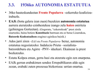 3.3.      1936ko AUTONOMIA ESTATUTUA
• 36ko hauteskundeetan Frente Popularra –ezkerreko koalizioa-
  irabazle.
• EAJk (botu galera izan zuen) bazekien autonomia estatutua
  aurrera ateratzeko ezinbestekoa izango zela haien oniritzia
  (gehiengoa Gorteetan). (Gogoratu, “ezkerrekoak” prest zirela
  onartzeko, baina betiere Konstituzio barrruan eta ez beraz Lizarrakoa,
  Batzorde Kudeatzaileen eraginez eginikoa baizik.)
• Ados jarri ziren –EAJ eta Frente Popularra- beraz, autonomia
  estatutua negoziatzeko: Indalecio Prieto –sozialista-
  batzordeburu eta Agirre –PNV- idazkari. Ekainean ia prest
  bozkatzeko.
• Estatu Kolpea eman, gerra hasi eta atzeratu egin zen onarpena.
• EAJk gerran erabakimen sendoz Errepublikaren alde egin
  zezan, erabaki zuten prozesua bizkortzea: urrian onartua.
                                                                           14
 
