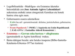 • Legelbiltzarkide –Madrilgoa- eta Estatutua idazteko
  batzordekide zen Jose Antonio Agirre Lehendakari
  aukeratzea erabaki zuten zinegotziek Gernikan eta honek
  hantxe zina egin zuen.
• Gobernuaren osaera askotarikoa:
   • EAJ-k lau sail –garrantzitsuenak: defentsa, justizia/kultura, gobernazioa,
     ogasuna-.
   • Frente Popularrek 7: PSOEk 3; Izquierda eta Unión Republicanak
     2; EAE-ANVk 1; Euskadiko Alderdi Komunistak 1.
• Estatutua-----Gerran esku hartzea + zilegitasuna
  (gurutzadarik ez Agirre katolikoa) trukea.
• Baina dakigun bezala: urte beteko iraupena (Bilbo-Santoña-
  Katalunia-Erbestea-1977an itzulera)


                                                                          16
 
