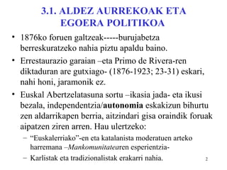 3.1. ALDEZ AURREKOAK ETA
             EGOERA POLITIKOA
• 1876ko foruen galtzeak-----burujabetza
  berreskuratzeko nahia piztu apaldu baino.
• Errestaurazio garaian –eta Primo de Rivera-ren
  diktaduran are gutxiago- (1876-1923; 23-31) eskari,
  nahi honi, jaramonik ez.
• Euskal Abertzelatasuna sortu –ikasia jada- eta ikusi
  bezala, independentzia/autonomia eskakizun bihurtu
  zen aldarrikapen berria, aitzindari gisa oraindik foruak
  aipatzen ziren arren. Hau ulertzeko:
   – “Euskalerriako”-en eta katalanista moderatuen arteko
     harremana –Mankomunitatearen esperientzia-
   – Karlistak eta tradizionalistak erakarri nahia.         2
 