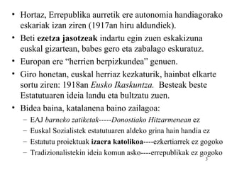 • Hortaz, Errepublika aurretik ere autonomia handiagorako
  eskariak izan ziren (1917an hiru aldundiek).
• Beti ezetza jasotzeak indartu egin zuen eskakizuna
  euskal gizartean, babes gero eta zabalago eskuratuz.
• Europan ere “herrien berpizkundea” genuen.
• Giro honetan, euskal herriaz kezkaturik, hainbat elkarte
  sortu ziren: 1918an Eusko Ikaskuntza. Besteak beste
  Estatutuaren ideia landu eta bultzatu zuen.
• Bidea baina, katalanena baino zailagoa:
   –   EAJ barneko zatiketak-----Donostiako Hitzarmenean ez
   –   Euskal Sozialistek estatutuaren aldeko grina hain handia ez
   –   Estatutu proiektuak izaera katolikoa----ezkertiarrek ez gogoko
   –   Tradizionalistekin ideia komun asko----errepublikak ez gogoko
                                                               3
 