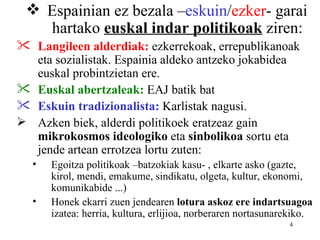  Espainian ez bezala –eskuin/ezker- garai
   hartako euskal indar politikoak ziren:
 Langileen alderdiak: ezkerrekoak, errepublikanoak
  eta sozialistak. Espainia aldeko antzeko jokabidea
  euskal probintzietan ere.
 Euskal abertzaleak: EAJ batik bat
 Eskuin tradizionalista: Karlistak nagusi.
 Azken biek, alderdi politikoek eratzeaz gain
  mikrokosmos ideologiko eta sinbolikoa sortu eta
  jende artean errotzea lortu zuten:
  •   Egoitza politikoak –batzokiak kasu- , elkarte asko (gazte,
      kirol, mendi, emakume, sindikatu, olgeta, kultur, ekonomi,
      komunikabide ...)
  •   Honek ekarri zuen jendearen lotura askoz ere indartsuagoa
      izatea: herria, kultura, erlijioa, norberaren nortasunarekiko.
                                                              4
 