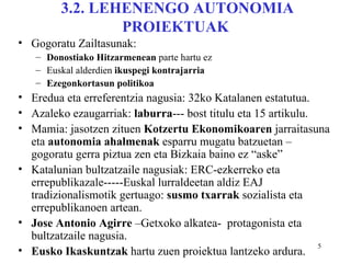 3.2. LEHENENGO AUTONOMIA
                PROIEKTUAK
• Gogoratu Zailtasunak:
   – Donostiako Hitzarmenean parte hartu ez
   – Euskal alderdien ikuspegi kontrajarria
   – Ezegonkortasun politikoa
• Eredua eta erreferentzia nagusia: 32ko Katalanen estatutua.
• Azaleko ezaugarriak: laburra--- bost titulu eta 15 artikulu.
• Mamia: jasotzen zituen Kotzertu Ekonomikoaren jarraitasuna
  eta autonomia ahalmenak esparru mugatu batzuetan –
  gogoratu gerra piztua zen eta Bizkaia baino ez “aske”
• Katalunian bultzatzaile nagusiak: ERC-ezkerreko eta
  errepublikazale-----Euskal lurraldeetan aldiz EAJ
  tradizionalismotik gertuago: susmo txarrak sozialista eta
  errepublikanoen artean.
• Jose Antonio Agirre –Getxoko alkatea- protagonista eta
  bultzatzaile nagusia.
                                                               5
• Eusko Ikaskuntzak hartu zuen proiektua lantzeko ardura.
 