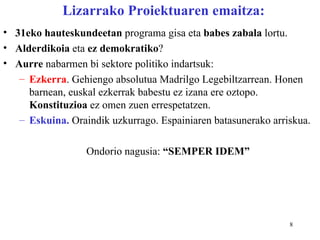 Lizarrako Proiektuaren emaitza:
• 31eko hauteskundeetan programa gisa eta babes zabala lortu.
• Alderdikoia eta ez demokratiko?
• Aurre nabarmen bi sektore politiko indartsuk:
   – Ezkerra. Gehiengo absolutua Madrilgo Legebiltzarrean. Honen
     barnean, euskal ezkerrak babestu ez izana ere oztopo.
     Konstituzioa ez omen zuen errespetatzen.
   – Eskuina. Oraindik uzkurrago. Espainiaren batasunerako arriskua.

                  Ondorio nagusia: “SEMPER IDEM”




                                                               8
 