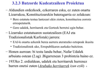 3.2.3 Batzorde Kudeatzaileen Proiektua
– Aldundien ordezkoek, ezkerraren esku, ez zuten onartu
  Lizarrakoa, Konstituzioarekin bateragarria ez zelakoan:
   • Bere estatutu testua lantzeari ekin zioten, konstituzioa zorrotz
     errespetaturik.
   • Gero udalek, herritarrek eta Gorteek berretsi egin behar.
– Lizarrako estatutuaren sustatzaileen (EAJ eta
  Tradizionalistak/Karlistak) jarrera:
   • EAJ-k onartu azkenik berea aurrera ateratzeko oztopoak ikusita
   • Tradizionalistek uko, Errepublikaren aurkako baitziren.
– Honen aurrean: bi testu landu behar, Nafar Udalek
  arbuiatu ostean (2.ag) .Bigarrenean 3 probintzia baino ez.
– 1933ko 2. erdialdean, udalek eta herritarrek hurrenez
  hurren onetsi zuten (Arabako herritarrek izan ezik) 9
 