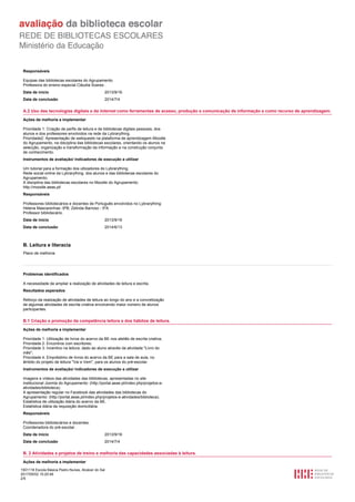 1501116 Escola Básica Pedro Nunes, Alcácer do Sal
2017/05/02 15:20:48
2/5
Responsáveis
Equipas das bibliotecas escolares do Agrupamento.
Professora do ensino especial Cláudia Soares .
2013/9/16Data de início
2014/7/4Data de conclusão
A.2 Uso das tecnologias digitais e da Internet como ferramentas de acesso, produção e comunicação de informação e como recurso de aprendizagem.
Ações de melhoria a implementar
Prioridade 1: Criação de perfis de leitura e de bibliotecas digitais pessoais, dos
alunos e dos professores envolvidos na rede da Lybrarything.
Prioridade2: Apresentação de webquests na plataforma de aprendizagem Moodle
do Agrupamento, na disciplina das bibliotecas escolares, orientando os alunos na
selecção, organização e transformação da informação e na construção conjunta
de conhecimento.
Instrumentos de avaliação/ indicadores de execução a utilizar
Um tutorial para a formação dos utlizadores do Lybrarything;
Rede social online da Lybrarything, dos alunos e das bibliotecas escolares do
Agrupamento;
A disciplina das bibliotecas escolares no Moodle do Agrupamento:
http://moodle.aeas.pt/
Responsáveis
Professores bibliotecários e docentes de Português envolvidos no Lybrarything:
Helena Mascarenhas -9ºB; Zelinda Barroso - 5ºA
Professor bibliotecário.
2013/9/16Data de início
2014/6/13Data de conclusão
B. Leitura e literacia
Plano de melhoria
Problemas identificados
A necessidade de ampliar a realização de atividades de leitura e escrita.
Resultados esperados
Reforço da realização de atividades de leitura ao longo do ano e a concretização
de algumas atividades de escrita criativa envolvendo maior número de alunos
participantes.
B.1 Criação e promoção da competência leitora e dos hábitos de leitura.
Ações de melhoria a implementar
Prioridade 1: Utilização de livros do acervo da BE nos ateliês de escrita criativa;
Prioridade 2: Encontros com escritores;
Prioridade 3: Incentivo na leitura, dado ao aluno através da atividade "Livro do
mês";
Prioridade 4: Empréstimo de livros do acervo da BE para a sala de aula, no
âmbito do projeto de leitura "Vai e Vem", para os alunos do pré-escolar.
Instrumentos de avaliação/ indicadores de execução a utilizar
Imagens e vídeos das atividades das bibliotecas, apresentadas no site
institucional Joomla do Agrupamento: (http://portal.aeas.pt/index.php/projetos-e-
atividades/biblioteca).
A apresentação regular no Facebook das atividades das bibliotecas do
Agrupamento: (http://portal.aeas.pt/index.php/projetos-e-atividades/biblioteca).
Estatística de utilização diária do acervo da BE.
Estatística diária da requisição domiciliária.
Responsáveis
Professores bibliotecários e docentes.
Coordenadora do pré-escolar.
2013/9/16Data de início
2014/7/4Data de conclusão
B. 2 Atividades e projetos de treino e melhoria das capacidades associadas à leitura.
Ações de melhoria a implementar
 
