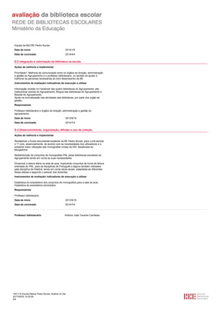 1501116 Escola Básica Pedro Nunes, Alcácer do Sal
2017/05/02 15:20:48
5/5
Equipa da BECRE Pedro Nunes.
2014/1/6Data de início
2014/4/4Data de conclusão
D.2 Integração e valorização da biblioteca na escola.
Ações de melhoria a implementar
Prioridade1: Melhoria da comunicação entre os órgãos de direção, administração
e gestão do Agrupamento e o professor bibliotecário, no sentido de ajudar a
melhorar as parcerias necessárias ao bom desempenho da BE.
Instrumentos de avaliação/ indicadores de execução a utilizar
Informação contida no Facebook das quatro bibliotecas do Agrupamento; site
institucional Joomla do Agrupamento; Blogue das bibliotecas do Agrupamento e
Moodle do Agrupamento.
Ajuda na concretização das atividades das bibliotecas, por parte dos orgão de
gestão.
Responsáveis
Professor bibliotecário e órgãos de direção, administração e gestão do
agrupamento.
2013/9/16Data de início
2014/7/4Data de conclusão
D.3 Desenvolvimento, organização, difusão e uso da coleção.
Ações de melhoria a implementar
Rentabilizar o fundo documental existente na BE Pedro Nunes, para o pré-escolar
e 1º ciclo, essencialmente, de acordo com as necessidades dos utilizadores e a
presente maior utilização das monografias vindas da EB1 desativada do
Morgadinho.
Redistribuição de conjuntos de monografias PNL pelas bibliotecas escolares do
Agrupamento tendo em conta as suas necessidades.
Dinamizar a leitura diária na sala de aula, implicando conjuntos de livros de leitura
orientada do PNL, para as disciplinas de Português e alguns também utilizados
pela disciplina de História, tendo em conta obras atuais, adaptadas às diferentes
faixas etárias e segundo o parecer dos docentes.
Instrumentos de avaliação/ indicadores de execução a utilizar
Estatística do empréstimo dos conjuntos de monografias para a sala de aula.
Estatística do empréstimo domiciliário.
Responsáveis
Professor bibliotecário.
2013/9/16Data de início
2014/7/4Data de conclusão
Professor bibliotecário António José Tavares Candeias
 