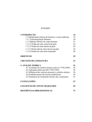 SUMÁRIO
1 INTRODUÇÃO 15
1.1 Interpretação térmica do homem e o meio ambiente 19
1.1.1 Termorregulação Humana 20
1.1.2 Balanço térmico do corpo humano 21
1.1.2.1 Perdas de calor sensível da pele 23
1.1.2.2 Perdas de calor latente da pele 24
1.1.2.3 Perda total de calor através da pele 25
1.1.2.4 Perdas de calor pela respiração 26
OBJETIVOS 29
3 REVISÃO DE LITERATURA 31
4 ANÁLISE TEÓRICA 51
4.1 Avaliação do conforto térmico pela iso 7730 (1994) 52
4.2 Aplicação prática da ISO 7730 (1994) 55
4.3 Influência das variáveis pessoais o conforto térmico 56
4.4 Estabelecimento da taxa de metabolismo 56
4.5 Estimativa do isolamento térmico das vestimentas 61
5 CONCLUSÕES 67
6 SUGESTÃO DE NOVOS TRABALHOS 69
REFERÊNCIAS BIBLIOGRÁFICAS 71
 