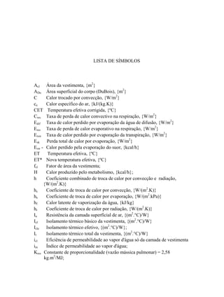LISTA DE SÍMBOLOS
Acl Área da vestimenta, {m2
}
ADu Área superficial do corpo (DuBois), {m2
}
C Calor trocado por convecção, {W/m2
}
ca Calor específico do ar, {kJ/(kg.K)}
CET Temperatura efetiva corrigida, {ºC}
Cres Taxa de perda de calor convectivo na respiração, {W/m2
}
Edif Taxa de calor perdido por evaporação da água de difusão, {W/m2
}
Eres Taxa de perda de calor evaporativo na respiração, {W/m2
}
Ersw Taxa de calor perdido por evaporação da transpiração, {W/m2
}
Esk Perda total de calor por evaporação, {W/m2
}
Esw - Calor perdido pela evaporação do suor, {kcal/h}
ET Temperatura efetiva, {ºC}
ET* Nova temperatura efetiva, {ºC}
fcl Fator de área da vestimenta;
H Calor produzido pelo metabolismo, {kcal/h};
h Coeficiente combinado de troca de calor por convecção e radiação,
{W/(m2
.K)}
hc Coeficiente de troca de calor por convecção, {W/(m2
.K)}
he Coeficiente de troca de calor por evaporação, {W/(m2
.kPa)}
hf Calor latente de vaporização da água, {kJ/kg}
hr Coeficiente de troca de calor por radiação, {W/(m2
.K)}
Ia Resistência da camada superficial de ar, {(m2
.°C)/W}
Icl Isolamento térmico básico da vestimenta, {(m2
.°C)/W}
Icle Isolamento térmico efetivo, {(m2
.°C)/W};
It Isolamento térmico total da vestimenta, {(m2
.°C)/W}
icl Eficiência de permeabilidade ao vapor d'água só da camada de vestimenta
im Índice de permeabilidade ao vapor d'água;
Kres Constante de proporcionalidade (vazão mássica pulmonar) = 2,58
kg.m2
/MJ;
 