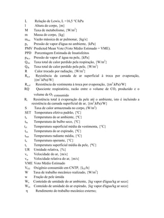 L Relação de Lewis, L =16,5 °C/kPa
l Altura do corpo, {m}
M Taxa de metabolismo, {W/m2
}
m Massa do corpo, {kg}
mres Vazão mássica de ar pulmonar, {kg/s}
pa Pressão de vapor d'água no ambiente, {kPa}
PMV Predicted Mean Vote (Voto Médio Estimado = VME).
PPD Porcentagem Estimada de Insatisfeitos
psk,s Pressão de vapor d' água na pele, {kPa}
Qres Taxa total de calor perdido pela respiração, {W/m2
}
Qsk Taxa total de calor perdido pela pele, {W/m2
}
R Calor trocado por radiação, {W/m2
}
Re,a Resistência da camada de ar superficial à troca por evaporação,
{(m2
.kPa)/W}
Re,cl Resistência da vestimenta à troca por evaporação, {(m2
.kPa)/W}
RQ Quociente respiratório, razão entre o volume de CO2 produzido e o
volume de O2 consumido
Rt Resistência total à evaporação da pele até o ambiente, isto é incluindo a
resistência da camada superficial de ar, {(m2
.kPa)/W}
S Taxa de calor armazenada no corpo, (W/m2
)
SET Temperatura efetiva padrão, {ºC}
ta Temperatura do ar ambiente, {ºC}
tbs Temperatura de bulbo seco, {ºC}
tcl Temperatura superficial média da vestimenta, {°C}
tex Temperatura do ar expirado, {ºC}
tmrt Temperatura radiante média, {°C}
to Temperatura operante, {°C}
ts Temperatura superficial média da pele, {°C}
UR Umidade relativa, {%}
va Velocidade do ar, {m/s}
var Velocidade relativa do ar, {m/s}
VME Voto Médio Estimado
VO2 Oxigênio consumido em CNTP, {lO2/h}
W Taxa de trabalho mecânico realizado, {W/m2
}
w Fração de pele úmida
Wa Conteúdo de umidade do ar ambiente, {kg vapor d'água/kg ar seco}
Wex Conteúdo de umidade do ar expirado, {kg vapor d'água/kg ar seco}
η Rendimento do trabalho mecânico externo;
 