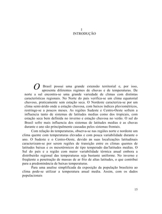 1
INTRODUÇÃO
O Brasil possui uma grande extensão territorial e, por isso,
apresenta diferentes regimes de chuvas e de temperaturas. De
norte a sul encontra-se uma grande variedade de climas com distintas
características regionais. No Norte do país verifica-se um clima equatorial
chuvoso, praticamente sem estação seca. O Nordeste caracteriza-se por um
clima semi-árido onde a estação chuvosa, com baixos índices pluviométricos,
restringe-se a poucos meses. As regiões Sudeste e Centro-Oeste sofrem a
influencia tanto de sistemas de latitudes medias como dos tropicais, com
estação seca bem definida no inverno e estação chuvosa no verão. O sul do
Brasil sofre mais influencia dos sistemas de latitudes medias e as chuvas
durante o ano são principalmente causadas pelos sistemas frontais.
Com relação às temperaturas, observa-se nas regiões norte e nordeste um
clima quente com temperaturas elevadas e com pouca variabilidade durante o
ano. O Sudeste e o Centro-Oeste, devido as suas localizações latitudinais
caracterizam-se por serem regiões de transição entre os climas quentes de
latitudes baixas e os mesotérmicos de tipo temperado das'latitudes medias. O
Sul do país e a região com maior variabilidade térmica anual embora a
distribuirão regional das temperaturas seja bastante uniforme. No inverno e
freqüente a penetração de massas de ar frio de altas latitudes, o que contribui
para a predominância de baixas temperaturas.
Para uma analise simplificada da exposição da população brasileira ao
clima pode-se utilizar a temperatura anual media. Assim, com os dados
populacionais
15
 