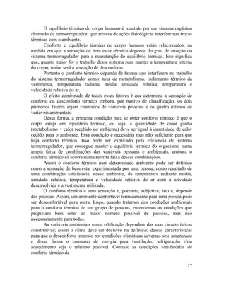17
O equilíbrio térmico do corpo humano é mantido por um sistema orgânico
chamado de termorregulador, que através de ações fisiológicas interfere nas trocas
térmicas com o ambiente.
Conforto e equilíbrio térmico do corpo humano estão relacionados, na
medida em que a sensação de bem estar térmico depende do grau de atuação do
sistema termorregulador para a manutenção do equilíbrio térmico. Isso significa
que, quanto maior for o trabalho desse sistema para manter a temperatura interna
do corpo, maior será a sensação de desconforto.
Portanto o conforto térmico depende de fatores que interferem no trabalho
do sistema termorregulador como: taxa de metabolismo, isolamento térmico da
vestimenta, temperatura radiante média, umidade relativa, temperatura e
velocidade relativa do ar.
O efeito combinado de todos esses fatores é que determina a sensação de
conforto ou desconforto térmico embora, por motivo de classificação, os dois
primeiros fatores sejam chamados de variáveis pessoais e os quatro últimos de
variáveis ambientais.
Dessa forma, a primeira condição para se obter conforto térmico é que o
corpo esteja em equilíbrio térmico, ou seja, a quantidade de calor ganho
(metabolismo + calor recebido do ambiente) deve ser igual à quantidade de calor
cedido para o ambiente. Essa condição é necessária mas não suficiente para que
haja conforto térmico. Isso pode ser explicado pela eficiência do sistema
termorregulador, que consegue manter o equilíbrio térmico do organismo numa
ampla faixa de combinações das variáveis pessoais e ambientais, embora o
conforto térmico só ocorra numa restrita faixa dessas combinações.
Assim o conforto térmico num determinado ambiente pode ser definido
como a sensação de bem estar experimentada por uma pessoa, como resultado de
uma combinação satisfatória, nesse ambiente, da temperatura radiante média,
umidade relativa, temperatura e velocidade relativa do ar com a atividade
desenvolvida e a vestimenta utilizada.
O conforto térmico é uma sensação e, portanto, subjetiva, isto é, depende
das pessoas. Assim, um ambiente confortável termicamente para uma pessoa pode
ser desconfortável para outra. Logo, quando tratamos das condições ambientais
para o conforto térmico de um grupo de pessoas, entendemos as condições que
propiciam bem estar ao maior número possível de pessoas, mas não
necessariamente para todas.
As variáveis ambientais numa edificação dependem das suas características
construtivas; assim o clima deve ser decisivo na definição dessas características
para que o desconforto imposto por condições climáticas adversas seja amenizado
e dessa forma o consumo de energia para ventilação, refrigeração e/ou
aquecimento seja o mínimo possível. Contudo as condições satisfatórias de
conforto térmico de
 