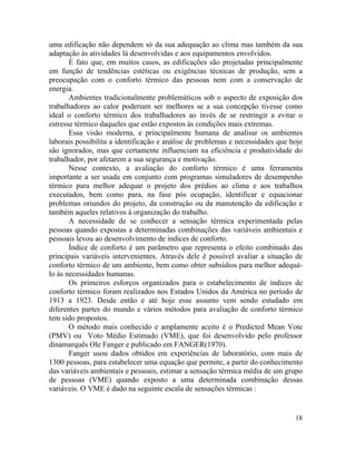 18
uma edificação não dependem só da sua adequação ao clima mas também da sua
adaptação às atividades lá desenvolvidas e aos equipamentos envolvidos.
É fato que, em muitos casos, as edificações são projetadas principalmente
em função de tendências estéticas ou exigências técnicas de produção, sem a
preocupação com o conforto térmico das pessoas nem com a conservação de
energia.
Ambientes tradicionalmente problemáticos sob o aspecto de exposição dos
trabalhadores ao calor poderiam ser melhores se a sua concepção tivesse como
ideal o conforto térmico dos trabalhadores ao invés de se restringir a evitar o
estresse térmico daqueles que estão expostos às condições mais extremas.
Essa visão moderna, e principalmente humana de analisar os ambientes
laborais possibilita a identificação e análise de problemas e necessidades que hoje
são ignorados, mas que certamente influenciam na eficiência e produtividade do
trabalhador, por afetarem a sua segurança e motivação.
Nesse contexto, a avaliação do conforto térmico é uma ferramenta
importante a ser usada em conjunto com programas simuladores de desempenho
térmico para melhor adequar o projeto dos prédios ao clima e aos trabalhos
executados, bem como para, na fase pós ocupação, identificar e equacionar
problemas oriundos do projeto, da construção ou da manutenção da edificação e
também aqueles relativos à organização do trabalho.
A necessidade de se conhecer a sensação térmica experimentada pelas
pessoas quando expostas a determinadas combinações das variáveis ambientais e
pessoais levou ao desenvolvimento de índices de conforto.
Índice de conforto é um parâmetro que representa o efeito combinado das
principais variáveis intervenientes. Através dele é possível avaliar a situação de
conforto térmico de um ambiente, bem como obter subsídios para melhor adequá-
lo às necessidades humanas.
Os primeiros esforços organizados para o estabelecimento de índices de
conforto térmico foram realizados nos Estados Unidos da América no período de
1913 a 1923. Desde então e até hoje esse assunto vem sendo estudado em
diferentes partes do mundo e vários métodos para avaliação de conforto térmico
tem sido propostos.
O método mais conhecido e amplamente aceito é o Predicted Mean Vote
(PMV) ou Voto Médio Estimado (VME), que foi desenvolvido pelo professor
dinamarquês Ole Fanger e publicado em FANGER(1970).
Fanger usou dados obtidos em experiências de laboratório, com mais de
1300 pessoas, para estabelecer uma equação que permite, a partir do conhecimento
das variáveis ambientais e pessoais, estimar a sensação térmica média de um grupo
de pessoas (VME) quando exposto a uma determinada combinação dessas
variáveis. O VME é dado na seguinte escala de sensações térmicas :
 
