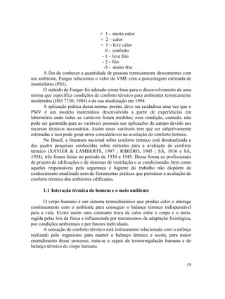 19
+ 3 – muito calor
+ 2 – calor
+ 1 – leve calor
0 – conforto
- 1 – leve frio
- 2 - frio
-3 - muito frio
A fim de conhecer a quantidade de pessoas termicamente descontentes com
um ambiente, Fanger relacionou o valor do VME com a porcentagem estimada de
insatisfeitos (PEI).
O método de Fanger foi adotado como base para o desenvolvimento de uma
norma que especifica condições de conforto térmico para ambientes termicamente
moderados (ISO 7730, 1984) e da sua atualização em 1994.
A aplicação prática dessa norma, porém, deve ser cuidadosa uma vez que o
PMV é um modelo matemático desenvolvido a partir de experiências em
laboratório onde todas as variáveis foram medidas; essa condição, contudo, não
pode ser garantida para as variáveis pessoais nas aplicações de campo devido aos
recursos técnicos necessários. Assim essas variáveis tem que ser subjetivamente
estimadas e isso pode gerar erros consideráveis na avaliação do conforto térmico.
No Brasil, a literatura nacional sobre conforto térmico está desatualizada e
das quatro pesquisas conhecidas sobre métodos para a avaliação de conforto
térmico (XAVIER & LAMBERTS, 1997 ; RIBEIRO, 1945 ; SÁ, 1936 e SÁ,
1934), três foram feitas no período de 1930 a 1945. Dessa forma os profissionais
de projeto de edificações e de sistemas de ventilação e ar condicionado, bem como
aqueles responsáveis pela segurança e higiene do trabalho não dispõem de
conhecimento atualizado nem de ferramentas práticas que permitam a avaliação do
conforto térmico dos ambientes edificados.
1.1 Interação térmica do homem e o meio ambiente
O corpo humano é um sistema termodinâmico que produz calor e interage
continuamente com o ambiente para conseguir o balanço térmico indispensável
para a vida. Existe assim uma constante troca de calor entre o corpo e o meio,
regida pelas leis da física e influenciada por mecanismos de adaptação fisiológica,
por condições ambientais e por fatores individuais.
A sensação de conforto térmico está intimamente relacionada com o esforço
realizado pelo organismo para manter o balanço térmico e assim, para maior
entendimento desse processo, trata-se a seguir da termorregulação humana e do
balanço térmico do corpo humano.
 