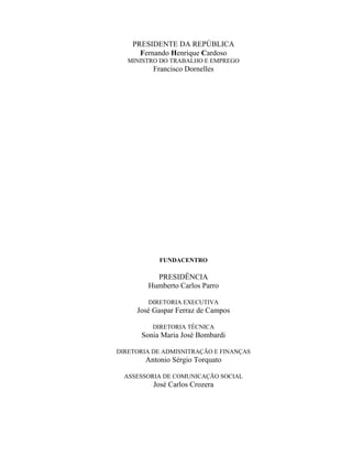 PRESIDENTE DA REPÚBLICA
Fernando Henrique Cardoso
MINISTRO DO TRABALHO E EMPREGO
Francisco Dornelles
FUNDACENTRO
PRESIDÊNCIA
Humberto Carlos Parro
DIRETORIA EXECUTIVA
José Gaspar Ferraz de Campos
DIRETORIA TÉCNICA
Sonia Maria José Bombardi
DIRETORIA DE ADMISNITRAÇÃO E FINANÇAS
Antonio Sérgio Torquato
ASSESSORIA DE COMUNICAÇÃO SOCIAL
José Carlos Crozera
 