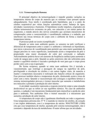 20
1.1.1 Termorregulação Humana
O principal objetivo da termorregulação é impedir grandes variações na
temperatura interna do corpo de maneira que os sistemas vitais possam operar
adequadamente. Essa tarefa é coordenada pelo hipotálamo, que é a parte do
cérebro responsável por várias funções automáticas como: balanço de água,
atividades vasomotoras e humorais. O hipotálamo recebe impulsos, originados em
células termossensíveis existentes na pele, nos músculos e em outras partes do
organismo, e manda através dos nervos comandos que acionam mecanismos de
compensação, como a vasoconstrição e vasodilatação cutâneas e a sudação, que
interferem nas trocas térmicas do corpo com o ambiente de forma a manter a
temperatura interna.
O processo pode ser assim exemplificado:
Quando se entra num ambiente quente, os sensores na pele verificam o
diferencial de temperatura entre o corpo e o ambiente e informam ao hipotálamo,
que inicia o processo de vasodilatação para permitir que uma maior quantidade de
sangue percorra os vasos superficiais, aumentando assim a temperatura da pele e
propiciando uma maior dissipação de calor por convecção e radiação.
Adicionalmente poderia haver um aumento da freqüência cardíaca para aumentar a
vazão de sangue para a pele. Quando as ações anteriores não são suficientes para
manter o equilíbrio térmico é iniciada a produção de suor para que o corpo possa
perder calor com a sua evaporação.
De forma recíproca, quando se entra num ambiente frio é iniciada a
vasoconstrição, que restringe a passagem do sangue na superfície da pele,
privilegiando a circulação no cérebro e em outros órgãos vitais, de maneira a
manter a temperatura necessária à realização das funções críticas do organismo.
Esse processo também abaixa a temperatura da pele, diminuindo assim a troca de
calor com o meio. Quando a vasoconstrição não consegue o equilíbrio térmico o
sistema termorregulador provoca o tremor muscular que aumenta o metabolismo
nos músculos e portanto a produção de calor interno.
A atividade vasomotriz representa a resposta inicial do corpo a uma situação
desfavorável no que se refere ao seu equilíbrio térmico. No caso de ambientes
quentes, a sudação é um mecanismo fundamental para intensificar a perda de calor
para o ambiente. Nos ambientes frios o tremor muscular é o mecanismo que
aumenta a produção de calor interno.
A temperatura do corpo não é igualmente distribuída em todo o organismo.
Uma temperatura próxima dos 37 ºC é mantida no interior do cérebro, do coração
e nos órgãos abdominais, essa é a temperatura de núcleo. MACINTYRE (1980)
cita que essa temperatura de núcleo, ajustada pelo sistema termorregulador, não é
constante e depende da taxa de metabolismo. O autor afirma que em atividades
 