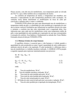 21
físicas severas, com alta taxa de metabolismo, essa temperatura pode ser elevada
até 39,5 ºC e que a febre também eleva a temperatura de núcleo.
Ao contrário da temperatura de núcleo, a temperatura nos membros, nos
músculos e especialmente na pele (temperatura periférica) sofre oscilações. As
variações nessa última determinam as modificações na troca de calor por
convecção e radiação entre o corpo e o ambiente.
FANGER (1970) afirma que para uma determinada taxa de metabolismo, a
temperatura média da pele e a quantidade de calor perdida por evaporação do suor
são as únicas variáveis fisiológicas que influenciam no equilíbrio térmico do corpo
e, portanto, o conforto tem que estar relacionado com a magnitude delas. Isso
representa que, para cada taxa de metabolismo existe uma temperatura média da
pele e uma quantidade de calor perdida por evaporação do suor que correspondem
à sensação de conforto. Essa hipótese é fundamental no método dos Votos Médios
Estimados desenvolvido por FANGER (1970).
1.1.2 Balanço térmico do corpo humano
O equilíbrio térmico é essencial para a vida humana e é obtido quando a
quantidade de calor produzida no corpo é igual à quantidade de calor cedida para o
ambiente através da pele e da respiração. O calor produzido é a diferença entre a
taxa de metabolismo e o trabalho mecânico realizado. A ASHRAE (1997a) propõe
a seguinte equação para expressar matematicamente esse processo:
M - W = Qsk +Qres + S (1.1)
sendo:
Qsk = C + R + Ersw + Edif (1.2)
Qres = Cres + Eres (1.3)
onde:
M Taxa de metabolismo, W/m2
;
W Taxa de trabalho mecânico realizado, W/m2
;
Qsk Taxa total de calor perdido pela pele, W/m2
;
Qres Taxa total de calor perdido pela respiração, W/m2
;
S Taxa de calor armazenada no corpo, W/m2
;
C + R Perdas de calor sensível pela pele por convecção e radiação, W/m2
;
Ersw Taxa de calor perdido por evaporação da transpiração, W/m2
;
 