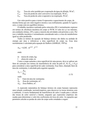 22
Edif Taxa de calor perdido por evaporação da água de difusão, W/m2
;
Cres Taxa de perda de calor convectivo na respiração, W/m2
;
Eres Taxa de perda de calor evaporativo na respiração, W/m2
;
Um valor positivo para o termo S representa o aquecimento do corpo, da
mesma forma que um valor negativo mostra o seu resfriamento; quando S é igual a
zero, o corpo está em equilíbrio térmico.
O trabalho mecânico realizado pelos músculos (W) é normalmente expresso
em termos de eficiência mecânica do corpo η=W/M. O valor de η é no máximo,
em condições ótimas, 24% e para a maioria das atividades está próximo a zero. Por
isso o trabalho mecânico é normalmente considerado nulo e a taxa de metabolismo
igual ao calor produzido.
Todos os termos da equação de balanço térmico são dados na unidade de
energia por área e referem-se a área superficial do corpo nu. Essa área
normalmente é calculada pela equação de DuBois (ASHRAE, 1997a):
ADu = 0,202 . m0,425
. l0,725
(1.4)
onde:
m massa do corpo, kg;
l altura do corpo, m.
Como a roupa aumenta a área superficial de uma pessoa, deve-se aplicar um
fator de correção nos termos de transferência de calor da pele (C, R, Ersw e Edif)
para considerar a área superficial de cada vestimenta. Esse fator, chamado fator de
área da vestimenta, é calculado pela seguinte equação:
cl
cl
Du
f
A
A
=
(1.5)
onde:
fcl Fator de área da vestimenta;
Acl Área da vestimenta, m2
;
ADu Área DuBois, m2
.
A expressão matemática do balanço térmico do corpo humano representa
uma solução combinada, racional/empírica, para descrever as trocas térmicas com
o ambiente. A teoria fundamental de transferência de calor é usada para o cálculo
das trocas de calor sensível e latente, enquanto que expressões empíricas são
usadas para determinar o valor dos coeficientes de troca de calor. As equações que
permitem calcular as perdas de calor do corpo serão estudadas a seguir:
 