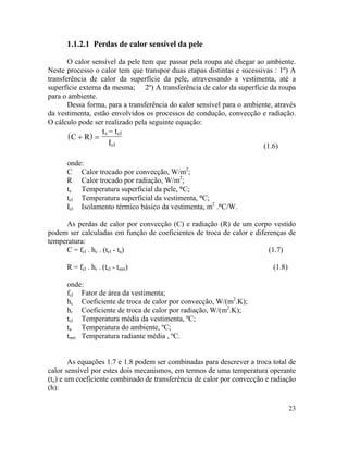 23
( )
1.1.2.1 Perdas de calor sensível da pele
O calor sensível da pele tem que passar pela roupa até chegar ao ambiente.
Neste processo o calor tem que transpor duas etapas distintas e sucessivas : 1º) A
transferência de calor da superfície da pele, atravessando a vestimenta, até a
superfície externa da mesma; 2º) A transferência de calor da superfície da roupa
para o ambiente.
Dessa forma, para a transferência do calor sensível para o ambiente, através
da vestimenta, estão envolvidos os processos de condução, convecção e radiação.
O cálculo pode ser realizado pela seguinte equação:
C R
t t
I
s cl
cl
+ =
−
(1.6)
onde:
C Calor trocado por convecção, W/m2
;
R Calor trocado por radiação, W/m2
;
ts Temperatura superficial da pele, °C;
tcl Temperatura superficial da vestimenta, °C;
Icl Isolamento térmico básico da vestimenta, m2
.°C/W.
As perdas de calor por convecção (C) e radiação (R) de um corpo vestido
podem ser calculadas em função de coeficientes de troca de calor e diferenças de
temperatura:
C = fcl . hc . (tcl - ta) (1.7)
R = fcl . hr . (tcl - tmrt) (1.8)
onde:
fcl Fator de área da vestimenta;
hc Coeficiente de troca de calor por convecção, W/(m2
.K);
hr Coeficiente de troca de calor por radiação, W/(m2
.K);
tcl Temperatura média da vestimenta, ºC;
ta Temperatura do ambiente, ºC;
tmrt Temperatura radiante média , ºC.
As equações 1.7 e 1.8 podem ser combinadas para descrever a troca total de
calor sensível por estes dois mecanismos, em termos de uma temperatura operante
(to) e um coeficiente combinado de transferência de calor por convecção e radiação
(h):
 