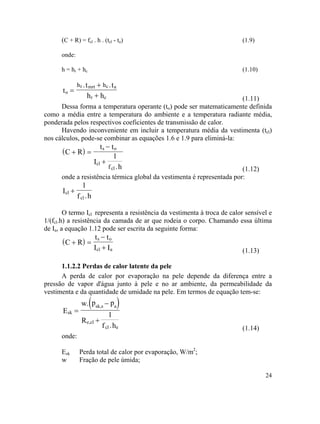 24
(C + R) = fcl . h . (tcl - to) (1.9)
onde:
h = hr + hc (1.10)
ot =
r mrt c a
r c
.t .t
h h
h h+
+
( )
(1.11)
Dessa forma a temperatura operante (to) pode ser matematicamente definida
como a média entre a temperatura do ambiente e a temperatura radiante média,
ponderada pelos respectivos coeficientes de transmissão de calor.
Havendo inconveniente em incluir a temperatura média da vestimenta (tcl)
nos cálculos, pode-se combinar as equações 1.6 e 1.9 para eliminá-la:
C R
t t
I
1
.h
s o
cl
clf
+ =
−
+
(1.12)
onde a resistência térmica global da vestimenta é representada por:
cl
cl
I
1
f .h
+
( )
O termo Icl representa a resistência da vestimenta à troca de calor sensível e
1/(fcl.h) a resistência da camada de ar que rodeia o corpo. Chamando essa última
de Ia, a equação 1.12 pode ser escrita da seguinte forma:
C R
t t
I I
s o
cl a
+ =
−
+
( )
(1.13)
1.1.2.2 Perdas de calor latente da pele
A perda de calor por evaporação na pele depende da diferença entre a
pressão de vapor d'água junto à pele e no ar ambiente, da permeabilidade da
vestimenta e da quantidade de umidade na pele. Em termos de equação tem-se:
skE =
sk,s a
e,cl
cl e
w. p p
R
1
f .h
−
+
(1.14)
onde:
Esk Perda total de calor por evaporação, W/m2
;
w Fração de pele úmida;
 