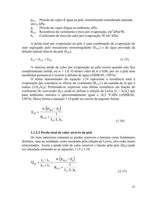 25
( )
psk,s Pressão de vapor d' água na pele, normalmente considerada saturada
em ts, kPa;
pa Pressão de vapor d'água no ambiente, kPa;
Re,cl Resistência da vestimenta à troca por evaporação, (m2
.kPa)/W;
he Coeficiente de troca de calor por evaporação, W/(m2
.kPa).
A perda total por evaporação na pele é uma combinação da evaporação do
suor segregado pelo mecanismo termorregulador (Ersw) e da água provinda da
difusão natural através da pele (Edif).
Esk = Ersw + Edif (1.15)
A máxima perda de calor por evaporação na pele ocorre quando esta fica
completamente úmida, ou w = 1,0. O menor valor de w é 0,06, por ser a pele uma
membrana permeável e ocorrer a difusão de água (ASHRAE, 1997a).
O termo denominador da equação 1.14 representa a resistência total à
evaporação que considera os efeitos da vestimenta (Re,cl) e da camada de ar que a
rodeia (1/(fcl.he)). Preferindo-se expressar essa última resistência em função do
coeficiente de convecção (hc), pode-se utilizar a relação de Lewis (L = he/hc) que
para ambientes internos é aproximadamente igual a 16,5 ºC/kPa (ASHRAE,
1997a). Dessa forma a equação 1.14 pode ser escrita da seguinte forma:
skE
R
=
sk,s a
e,cl
cl c
w. p p
1
f .L.h
−
+
(1.16)
1.1.2.3 Perda total de calor através da pele
Os itens anteriores trataram as perdas sensíveis e latentes como fenômenos
distintos, mas na realidade, como mostrado pela relação de Lewis, eles estão muito
relacionados. Assim a perda total de calor sensível e latente pela pele (Qsk) pode
ser calculada somando-se as equações 1.13 e 1.16:
( )
sk
s o
cl a
Q
t t
I I
R
=
−
+
+
sk,s a
e,cl
cl c
w. p p
1
f .L.h
−
+
(1.17)
 