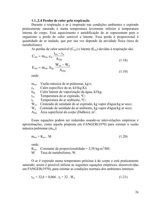 26
1.1..2.4 Perdas de calor pela respiração
Durante a respiração o ar é inspirado nas condições ambientes e expirado
praticamente saturado e numa temperatura levemente inferior à temperatura
interna do corpo. Esse aquecimento e umidificação do ar representam para o
organismo a perda de calor sensível e latente. Essa perda é proporcional à
quantidade de ar inalado, que por sua vez depende da atividade física (taxa de
metabolismo).
As perdas de calor sensível (Cres) e latente (Eres) devidas à respiração são:
resC m= res a
ex a
Du
c
t t
A
−
. .
(1.18)
res resE m= fg
ex a
Du
h
W W
A
−
. .
(1.19)
onde:
mres Vazão mássica de ar pulmonar, kg/s;
ca Calor específico do ar, kJ/(kg.K);
hfg Calor latente de vaporização da água, kJ/kg;
tex Temperatura do ar expirado, ºC;
ta Temperatura do ar ambiente, ºC;
Wex Conteúdo de umidade do ar expirado, kg vapor d'água/kg ar seco;
Wa Conteúdo de umidade do ar ambiente, kg vapor d'água/kg ar seco;
ADu Área superficial do corpo (DuBois), m2
.
Essas equações podem ser reduzidas usando-se inter-relações empíricas e
aproximações, como aquela proposta em FANGER(1970) para estimar a vazão
mássica pulmonar (mres):
mres = Kres . M (1.20)
onde:
Kres Constante de proporcionalidade = 2,58 kg.m2
/MJ;
M Taxa de metabolismo, W.
O ar é expirado numa temperatura próxima à do corpo e está praticamente
saturado; assim é possível utilizar as seguintes equações empíricas, desenvolvidas
em FANGER(1970), para estimar as condições normais dos ambientes internos:
tex = 32,6 + 0,066 . ta + 32 . Wa (1.21)
 