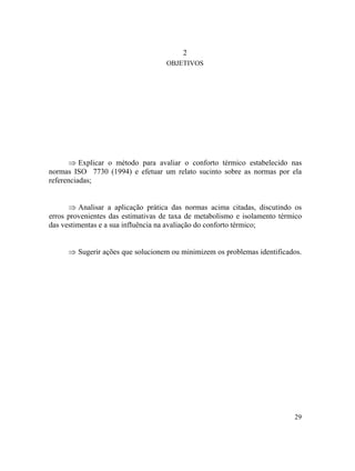 29
2
OBJETIVOS
⇒
⇒
⇒
Explicar o método para avaliar o conforto térmico estabelecido nas
normas ISO 7730 (1994) e efetuar um relato sucinto sobre as normas por ela
referenciadas;
Analisar a aplicação prática das normas acima citadas, discutindo os
erros provenientes das estimativas de taxa de metabolismo e isolamento térmico
das vestimentas e a sua influência na avaliação do conforto térmico;
Sugerir ações que solucionem ou minimizem os problemas identificados.
 